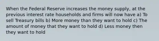 When the Federal Reserve increases the money supply, at the previous interest rate households and firms will now have a) To sell Treasury bills b) More money than they want to hold c) The amount of money that they want to hold d) Less money then they want to hold