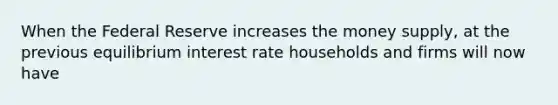 When the Federal Reserve increases the money​ supply, at the previous equilibrium interest rate households and firms will now have