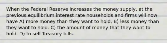 When the Federal Reserve increases the money supply, at the previous equilibrium interest rate households and firms will now have A) more money than they want to hold. B) less money than they want to hold. C) the amount of money that they want to hold. D) to sell Treasury bills.