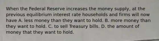 When the Federal Reserve increases the money supply, at the previous equilibrium interest rate households and firms will now have A. less money than they want to hold. B. more money than they want to hold. C. to sell Treasury bills. D. the amount of money that they want to hold.