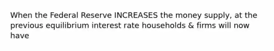 When the Federal Reserve INCREASES the money supply, at the previous equilibrium interest rate households & firms will now have