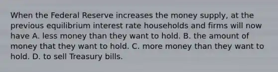 When the Federal Reserve increases the money supply, at the previous equilibrium interest rate households and firms will now have A. less money than they want to hold. B. the amount of money that they want to hold. C. more money than they want to hold. D. to sell Treasury bills.