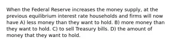 When the Federal Reserve increases the money supply, at the previous equilibrium interest rate households and firms will now have A) less money than they want to hold. B) more money than they want to hold. C) to sell Treasury bills. D) the amount of money that they want to hold.