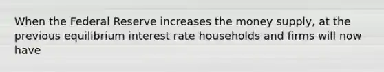 When the Federal Reserve increases the money supply, at the previous equilibrium interest rate households and firms will now have