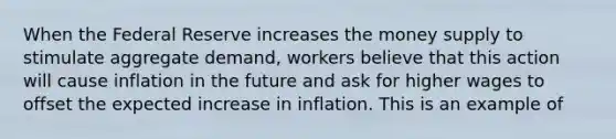 When the Federal Reserve increases the money supply to stimulate aggregate demand, workers believe that this action will cause inflation in the future and ask for higher wages to offset the expected increase in inflation. This is an example of