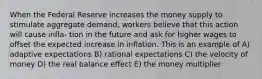 When the Federal Reserve increases the money supply to stimulate aggregate demand, workers believe that this action will cause infla- tion in the future and ask for higher wages to offset the expected increase in inflation. This is an example of A) adaptive expectations B) rational expectations C) the velocity of money D) the real balance effect E) the money multiplier