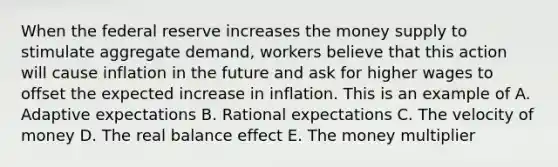 When the federal reserve increases the money supply to stimulate aggregate demand, workers believe that this action will cause inflation in the future and ask for higher wages to offset the expected increase in inflation. This is an example of A. Adaptive expectations B. Rational expectations C. The velocity of money D. The real balance effect E. The money multiplier