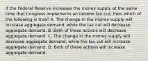 If the Federal Reserve increases the money supply at the same time that Congress implements an income tax​ cut, then which of the following is​ true? A. The change in the money supply will increase aggregate​ demand, while the tax cut will decrease aggregate demand. B. Both of these actions will decrease aggregate demand. C. The change in the money supply will decrease aggregate​ demand, while the tax cut will increase aggregate demand. D. Both of these actions will increase aggregate demand.