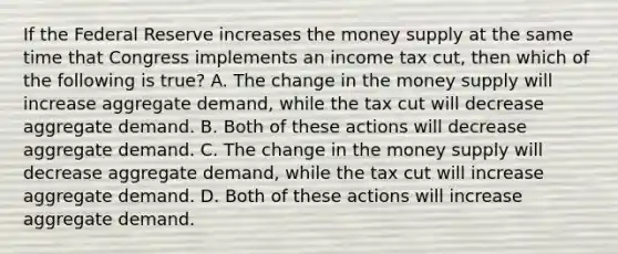 If the Federal Reserve increases the money supply at the same time that Congress implements an income tax​ cut, then which of the following is​ true? A. The change in the money supply will increase aggregate​ demand, while the tax cut will decrease aggregate demand. B. Both of these actions will decrease aggregate demand. C. The change in the money supply will decrease aggregate​ demand, while the tax cut will increase aggregate demand. D. Both of these actions will increase aggregate demand.