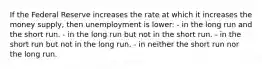 If the Federal Reserve increases the rate at which it increases the money supply, then unemployment is lower: - in the long run and the short run. - in the long run but not in the short run. - in the short run but not in the long run. - in neither the short run nor the long run.