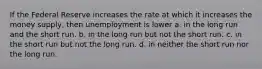 If the Federal Reserve increases the rate at which it increases the money supply, then unemployment is lower a. in the long run and the short run. b. in the long run but not the short run. c. in the short run but not the long run. d. in neither the short run nor the long run.