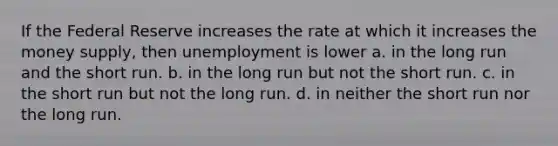 If the Federal Reserve increases the rate at which it increases the money supply, then unemployment is lower a. in the long run and the short run. b. in the long run but not the short run. c. in the short run but not the long run. d. in neither the short run nor the long run.