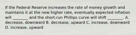 If the Federal Reserve increases the rate of money growth and maintains it at the new higher rate, eventually expected inflation will ________ and the short-run Phillips curve will shift ________. A. decrease, downward B. decrease, upward C. increase, downward D. increase, upward