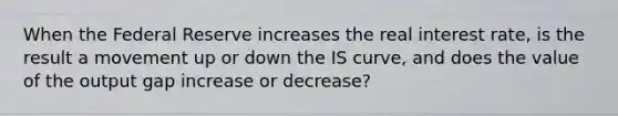 When the Federal Reserve increases the real interest rate, is the result a movement up or down the IS curve, and does the value of the output gap increase or decrease?