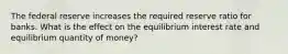 The federal reserve increases the required reserve ratio for banks. What is the effect on the equilibrium interest rate and equilibrium quantity of money?