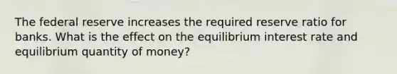 The federal reserve increases the required reserve ratio for banks. What is the effect on the equilibrium interest rate and equilibrium quantity of money?