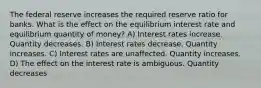 The federal reserve increases the required reserve ratio for banks. What is the effect on the equilibrium interest rate and equilibrium quantity of money? A) Interest rates increase. Quantity decreases. B) Interest rates decrease. Quantity increases. C) Interest rates are unaffected. Quantity increases. D) The effect on the interest rate is ambiguous. Quantity decreases