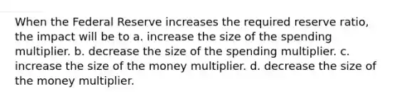 When the Federal Reserve increases the required reserve ratio, the impact will be to a. increase the size of the spending multiplier. b. decrease the size of the spending multiplier. c. increase the size of the money multiplier. d. decrease the size of the money multiplier.