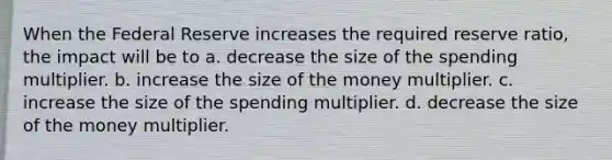 When the Federal Reserve increases the required reserve ratio, the impact will be to a. decrease the size of the spending multiplier. b. increase the size of the money multiplier. c. increase the size of the spending multiplier. d. decrease the size of the money multiplier.