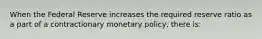 When the Federal Reserve increases the required reserve ratio as a part of a contractionary monetary​ policy, there​ is: