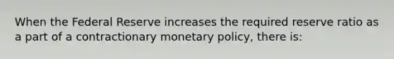 When the Federal Reserve increases the required reserve ratio as a part of a contractionary monetary​ policy, there​ is: