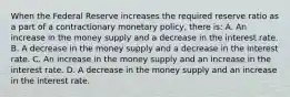 When the Federal Reserve increases the required reserve ratio as a part of a contractionary monetary​ policy, there​ is: A. An increase in the money supply and a decrease in the interest rate. B. A decrease in the money supply and a decrease in the interest rate. C. An increase in the money supply and an increase in the interest rate. D. A decrease in the money supply and an increase in the interest rate.