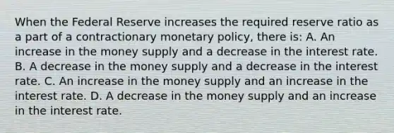 When the Federal Reserve increases the required reserve ratio as a part of a contractionary monetary​ policy, there​ is: A. An increase in the money supply and a decrease in the interest rate. B. A decrease in the money supply and a decrease in the interest rate. C. An increase in the money supply and an increase in the interest rate. D. A decrease in the money supply and an increase in the interest rate.