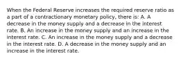 When the Federal Reserve increases the required reserve ratio as a part of a contractionary monetary​ policy, there​ is: A. A decrease in the money supply and a decrease in the interest rate. B. An increase in the money supply and an increase in the interest rate. C. An increase in the money supply and a decrease in the interest rate. D. A decrease in the money supply and an increase in the interest rate.