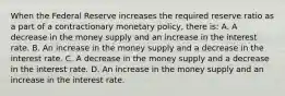 When the Federal Reserve increases the required reserve ratio as a part of a contractionary monetary​ policy, there​ is: A. A decrease in the money supply and an increase in the interest rate. B. An increase in the money supply and a decrease in the interest rate. C. A decrease in the money supply and a decrease in the interest rate. D. An increase in the money supply and an increase in the interest rate.