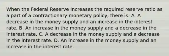 When the Federal Reserve increases the required reserve ratio as a part of a contractionary monetary​ policy, there​ is: A. A decrease in the money supply and an increase in the interest rate. B. An increase in the money supply and a decrease in the interest rate. C. A decrease in the money supply and a decrease in the interest rate. D. An increase in the money supply and an increase in the interest rate.