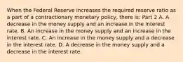 When the Federal Reserve increases the required reserve ratio as a part of a contractionary monetary​ policy, there​ is: Part 2 A. A decrease in the money supply and an increase in the interest rate. B. An increase in the money supply and an increase in the interest rate. C. An increase in the money supply and a decrease in the interest rate. D. A decrease in the money supply and a decrease in the interest rate.