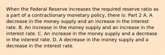 When the Federal Reserve increases the required reserve ratio as a part of a contractionary monetary​ policy, there​ is: Part 2 A. A decrease in the money supply and an increase in the interest rate. B. An increase in the money supply and an increase in the interest rate. C. An increase in the money supply and a decrease in the interest rate. D. A decrease in the money supply and a decrease in the interest rate.