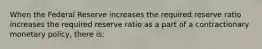 When the Federal Reserve increases the required reserve ratio increases the required reserve ratio as a part of a contractionary monetary​ policy, there​ is: