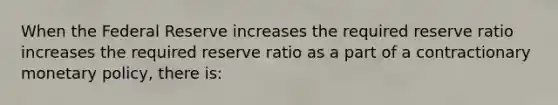 When the Federal Reserve increases the required reserve ratio increases the required reserve ratio as a part of a contractionary monetary​ policy, there​ is: