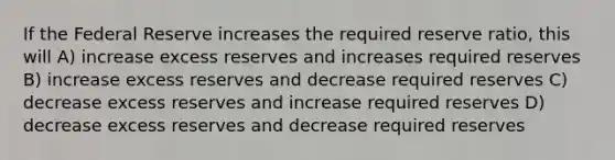 If the Federal Reserve increases the required reserve ratio, this will A) increase excess reserves and increases required reserves B) increase excess reserves and decrease required reserves C) decrease excess reserves and increase required reserves D) decrease excess reserves and decrease required reserves