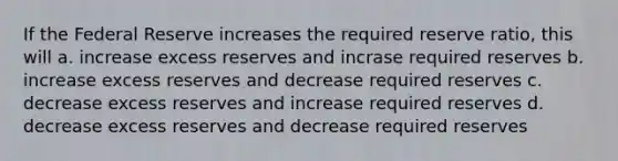 If the Federal Reserve increases the required reserve ratio, this will a. increase excess reserves and incrase required reserves b. increase excess reserves and decrease required reserves c. decrease excess reserves and increase required reserves d. decrease excess reserves and decrease required reserves