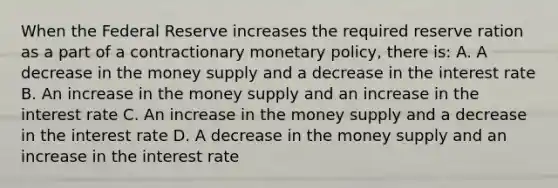 When the Federal Reserve increases the required reserve ration as a part of a contractionary monetary policy, there is: A. A decrease in the money supply and a decrease in the interest rate B. An increase in the money supply and an increase in the interest rate C. An increase in the money supply and a decrease in the interest rate D. A decrease in the money supply and an increase in the interest rate