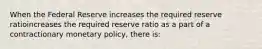 When the Federal Reserve increases the required reserve ratioincreases the required reserve ratio as a part of a contractionary monetary​ policy, there​ is: