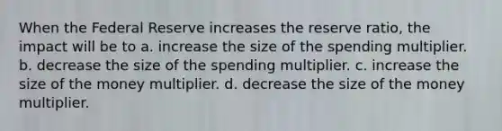 When the Federal Reserve increases the reserve ratio, the impact will be to a. increase the size of the spending multiplier. b. decrease the size of the spending multiplier. c. increase the size of the money multiplier. d. decrease the size of the money multiplier.