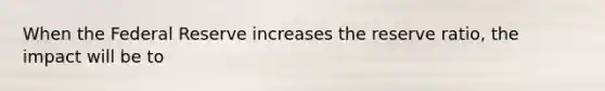 When the Federal Reserve increases the reserve ratio, the impact will be to