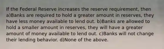 If the Federal Reserve increases the reserve requirement, then a)Banks are required to hold a greater amount in reserves, they have less money available to lend out. b)Banks are allowed to hold a smaller amount in reserves, they will have a greater amount of money available to lend out. c)Banks will not change their lending behavior. d)None of the above.