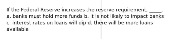 If the Federal Reserve increases the reserve requirement, _____. a. banks must hold more funds b. it is not likely to impact banks c. interest rates on loans will dip d. there will be more loans available