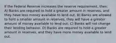 If the Federal Reserve increases the reserve requirement, then: A) Banks are required to hold a greater amount in reserves, and they have less money available to lend out. B) Banks are allowed to hold a smaller amount in reserves, they will have a greater amount of money available to lend out. C) Banks will not change their lending behavior. D) Banks are required to hold a greater amount in reserves, and they have more money available to lend out.