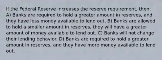 If the Federal Reserve increases the reserve requirement, then: A) Banks are required to hold a greater amount in reserves, and they have less money available to lend out. B) Banks are allowed to hold a smaller amount in reserves, they will have a greater amount of money available to lend out. C) Banks will not change their lending behavior. D) Banks are required to hold a greater amount in reserves, and they have more money available to lend out.