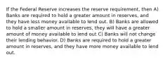 If the Federal Reserve increases the reserve requirement, then A) Banks are required to hold a greater amount in reserves, and they have less money available to lend out. B) Banks are allowed to hold a smaller amount in reserves, they will have a greater amount of money available to lend out C) Banks will not change their lending behavior. D) Banks are required to hold a greater amount in reserves, and they have more money available to lend out.