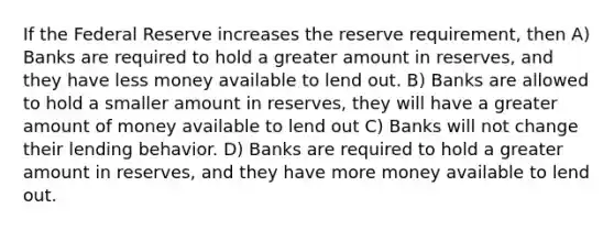 If the Federal Reserve increases the reserve requirement, then A) Banks are required to hold a greater amount in reserves, and they have less money available to lend out. B) Banks are allowed to hold a smaller amount in reserves, they will have a greater amount of money available to lend out C) Banks will not change their lending behavior. D) Banks are required to hold a greater amount in reserves, and they have more money available to lend out.