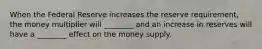 When the Federal Reserve increases the reserve requirement, the money multiplier will ________ and an increase in reserves will have a ________ effect on the money supply.