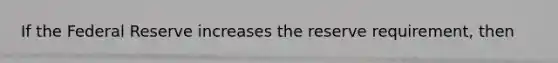If the Federal Reserve increases the reserve requirement, then