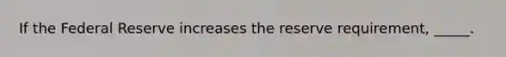 If the Federal Reserve increases the reserve requirement, _____.