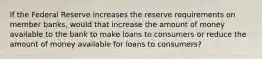 If the Federal Reserve increases the reserve requirements on member banks, would that increase the amount of money available to the bank to make loans to consumers or reduce the amount of money available for loans to consumers?